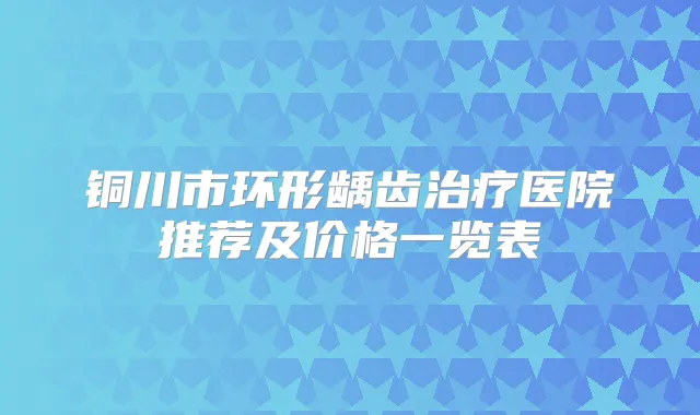 铜川市环形龋齿医院推荐及价格一览表