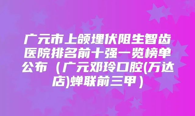 广元市上颌埋伏阻生智齿医院排名前十强一览榜单公布（广元邓玲口腔(万达店)蝉联前三甲）
