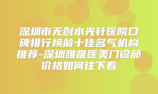 深圳市无创水光针医院口碑排行榜前十佳名气机构推荐-深圳雅唯医美门诊部价格如何往下看