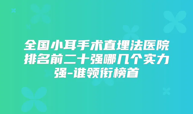 全国小耳手术直埋法医院排名前二十强哪几个实力强-谁领衔榜首
