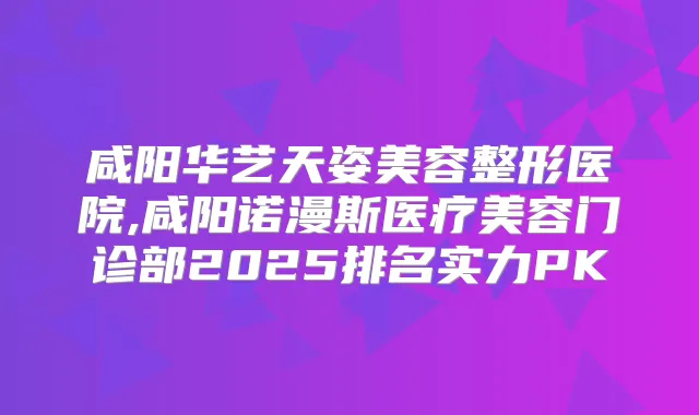 咸阳华艺天姿美容整形医院,咸阳诺漫斯医疗美容门诊部2025排名实力PK