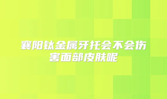 襄阳钛金属牙托会不会伤害面部皮肤呢