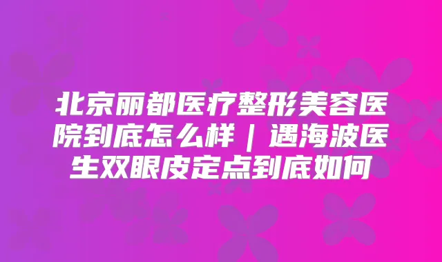 北京丽都医疗整形美容医院到底怎么样|遇海波医生双眼皮定点到底如何