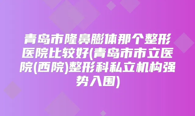青岛市隆鼻膨体那个整形医院比较好(青岛市市立医院(西院)整形科私立机构强势入围)
