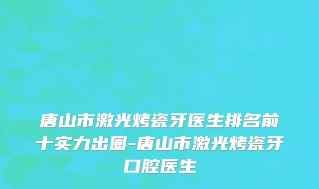 唐山市激光烤瓷牙医生排名前十实力出圈-唐山市激光烤瓷牙口腔医生