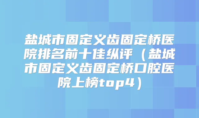 盐城市固定义齿固定桥医院排名前十佳纵评（盐城市固定义齿固定桥口腔医院上榜top4）