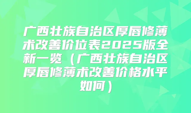 广西壮族自治区厚唇修薄术价位表2025版全新一览（广西壮族自治区厚唇修薄术价格水平如何）
