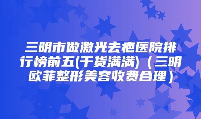 三明市做激光去疤医院排行榜前五(干货满满)（三明欧菲整形美容收费合理）