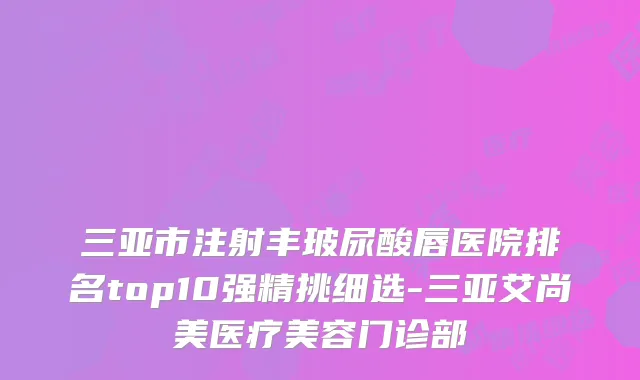 三亚市注射丰玻尿酸唇医院排名top10强精挑细选-三亚艾尚美医疗美容门诊部