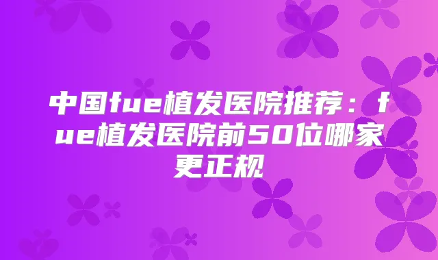 中国fue植发医院推荐：fue植发医院前50位哪家更正规