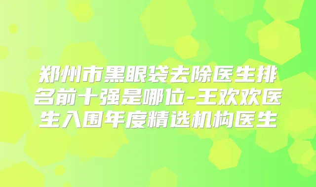 郑州市黑眼袋去除医生排名前十强是哪位-王欢欢医生入围年度精选机构医生