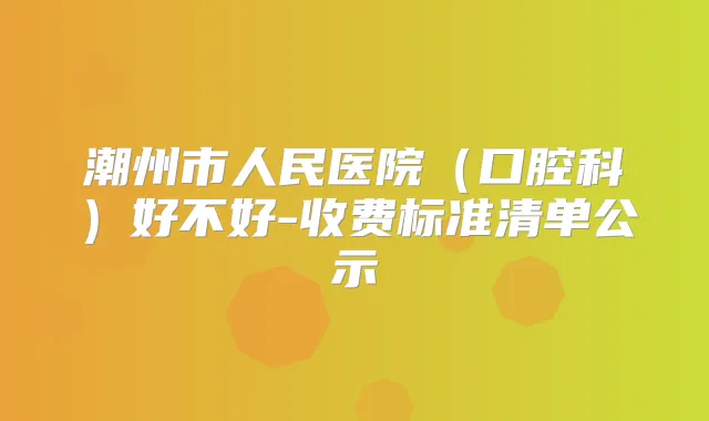 潮州市人民医院(口腔科)好不好-收费标准清单公示