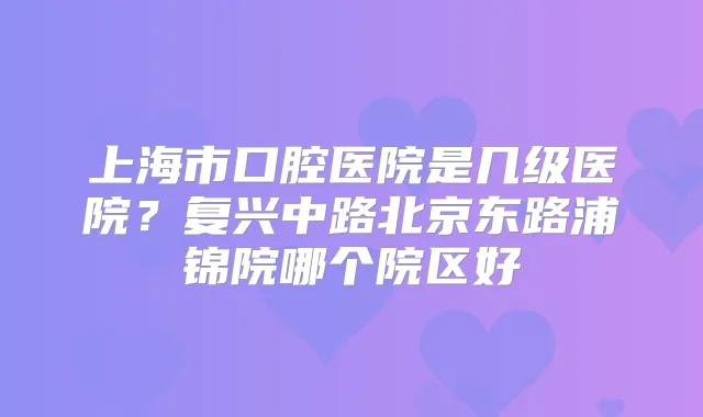 上海市口腔医院是几级医院？复兴中路北京东路浦锦院哪个院区好