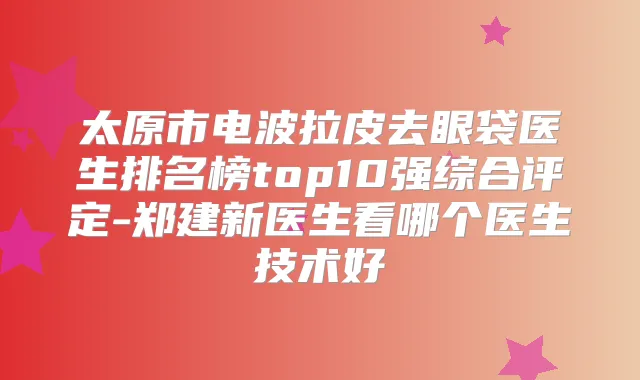 太原市电波拉皮去眼袋医生排名榜top10强综合评定-郑建新医生看哪个医生技术好