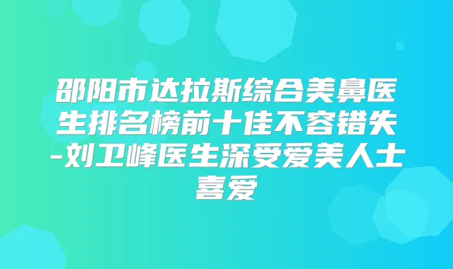 邵阳市达拉斯综合美鼻医生排名榜前十佳不容错失-刘卫峰医生深受爱美人士喜爱