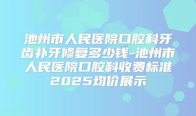 池州市人民医院口腔科牙齿补牙修复多少钱-池州市人民医院口腔科收费标准2025均价展示