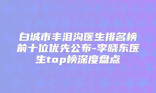 白城市丰泪沟医生排名榜前十位优先公布-李晓东医生top榜深度盘点