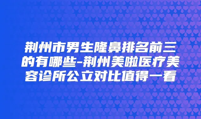 荆州市男生隆鼻排名前三的有哪些-荆州美啦医疗美容诊所公立对比值得一看