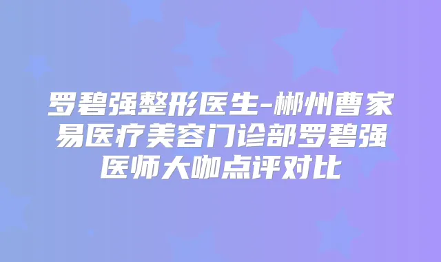 罗碧强整形医生-郴州曹家易医疗美容门诊部罗碧强医师大咖点评对比