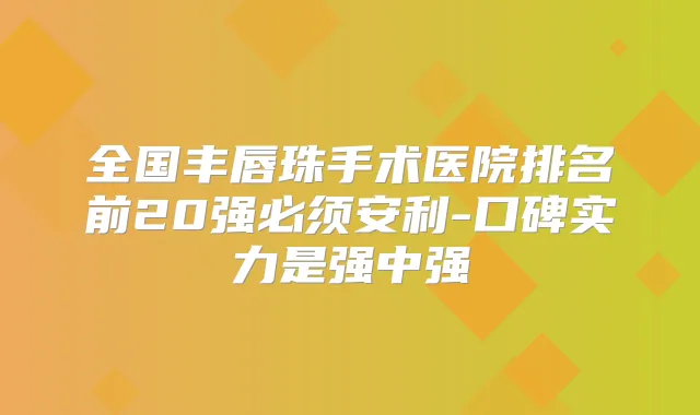 全国丰唇珠手术医院排名前20强必须安利-口碑实力是强中强