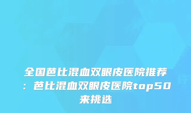 全国芭比混血双眼皮医院推荐:芭比混血双眼皮医院top50来挑选