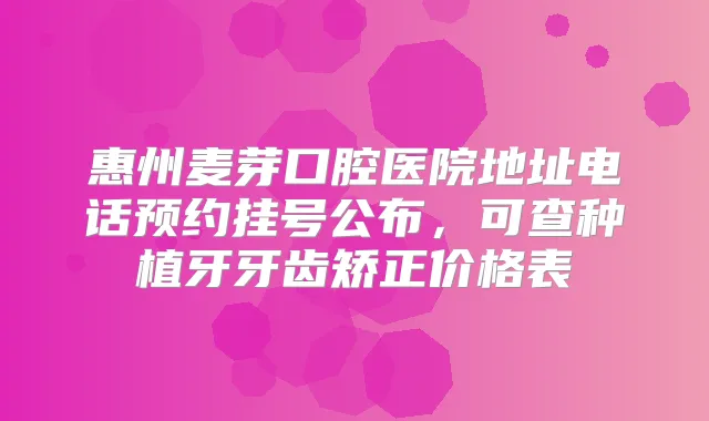 惠州麦芽口腔医院地址电话预约挂号公布，可查种植牙牙齿矫正价格表