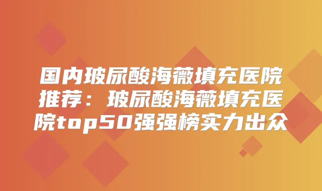 国内玻尿酸海薇填充医院推荐：玻尿酸海薇填充医院top50强强榜实力出众