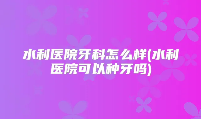 水利医院牙科怎么样(水利医院可以种牙吗)