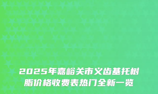 2025年嘉峪关市义齿基托树脂价格收费表热门全新一览