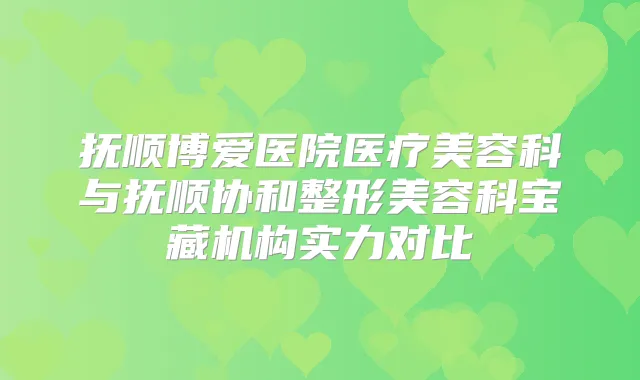 抚顺博爱医院医疗美容科与抚顺协和整形美容科宝藏机构实力对比