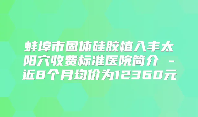 蚌埠市固体硅胶植入丰太阳穴收费标准医院简介 -近8个月均价为12360元
