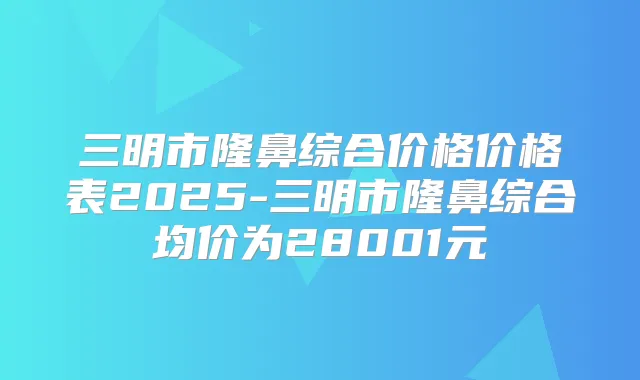 三明市隆鼻综合价格价格表2025-三明市隆鼻综合均价为28001元