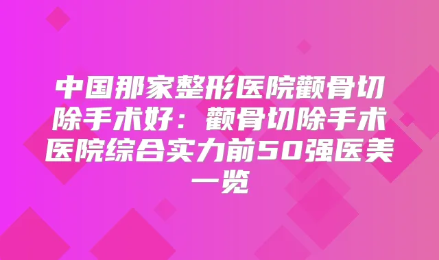 中国那家整形医院颧骨切除手术好：颧骨切除手术医院综合实力前50强医美一览