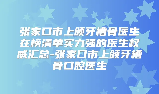 张家口市上颌牙槽骨医生在榜清单实力强的医生汇总-张家口市上颌牙槽骨口腔医生