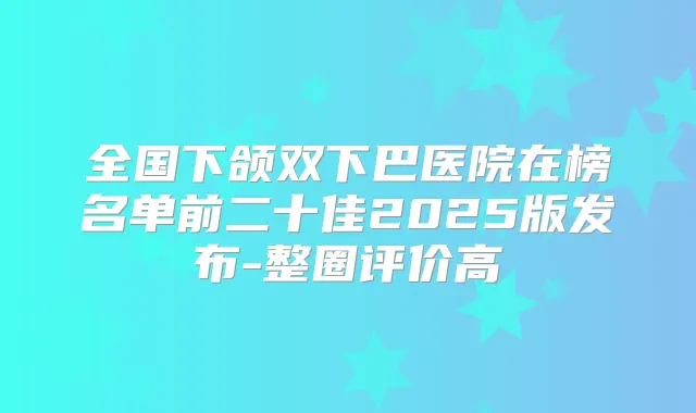 全国下颌双下巴医院在榜名单前二十佳2025版发布-整圈评价高