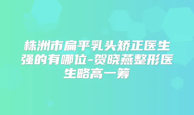 株洲市扁平乳头矫正医生强的有哪位-贺晓燕整形医生略高一筹