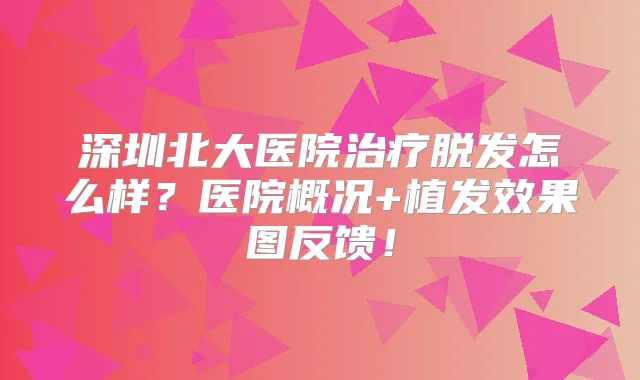 深圳北大医院脱发怎么样？医院概况+植发效果图反馈！