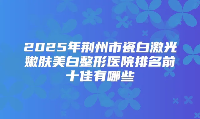 2025年荆州市瓷白激光嫩肤美白整形医院排名前十佳有哪些