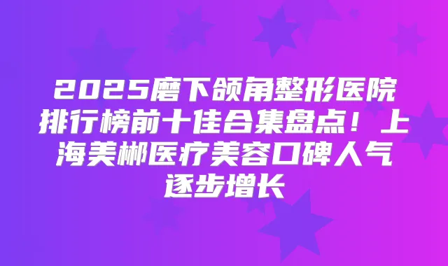 2025磨下颌角整形医院排行榜前十佳合集盘点！上海美郴医疗美容口碑人气逐步增长