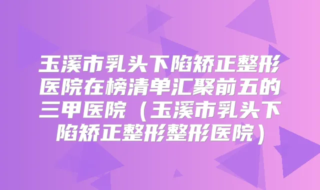 玉溪市乳头下陷矫正整形医院在榜清单汇聚前五的三甲医院（玉溪市乳头下陷矫正整形整形医院）