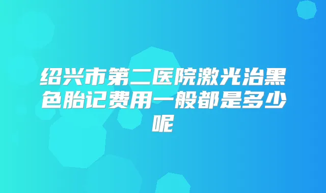 绍兴市第二医院激光治黑色胎记费用一般都是多少呢