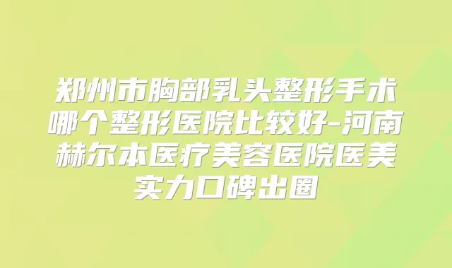 郑州市胸部乳头整形手术哪个整形医院比较好-河南赫尔本医疗美容医院医美实力口碑出圈