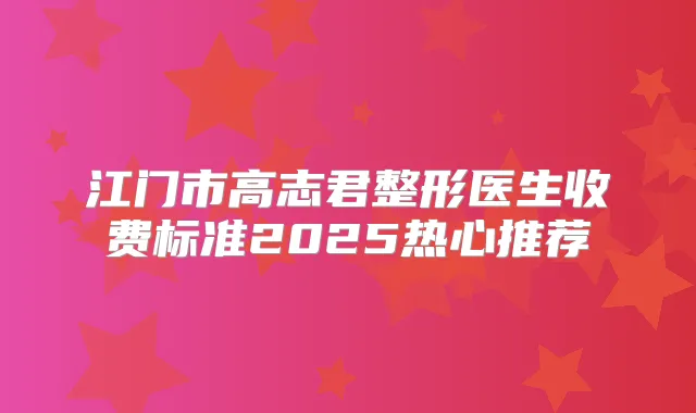 江门市高志君整形医生收费标准2025热心推荐