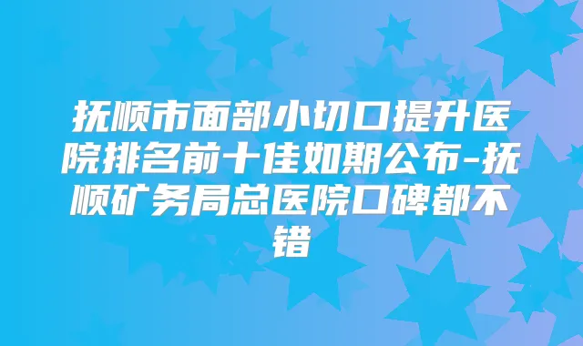 抚顺市面部小切口提升医院排名前十佳如期公布-抚顺矿务局总医院口碑都不错