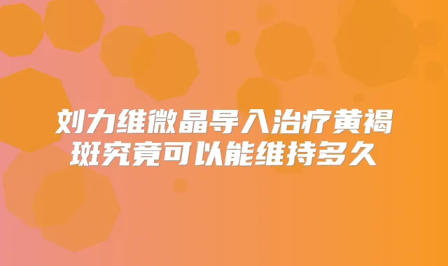 刘力维微晶导入黄褐斑究竟可以能维持多久