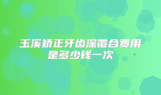 玉溪矫正牙齿深覆合费用是多少钱一次