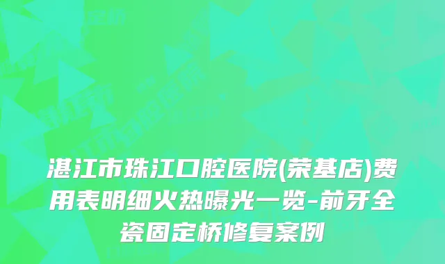 湛江市珠江口腔医院(荣基店)费用表明细火热曝光一览-前牙全瓷固定桥修复案例