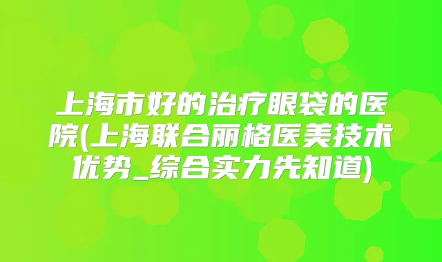上海市好的眼袋的医院(上海联合丽格医美技术优势_综合实力先知道)