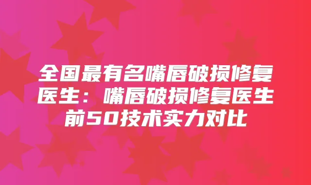 全国有名嘴唇破损修复医生:嘴唇破损修复医生前50技术实力对比