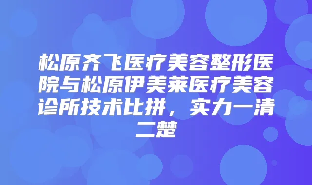 松原齐飞医疗美容整形医院与松原伊美莱医疗美容诊所技术比拼，实力一清二楚